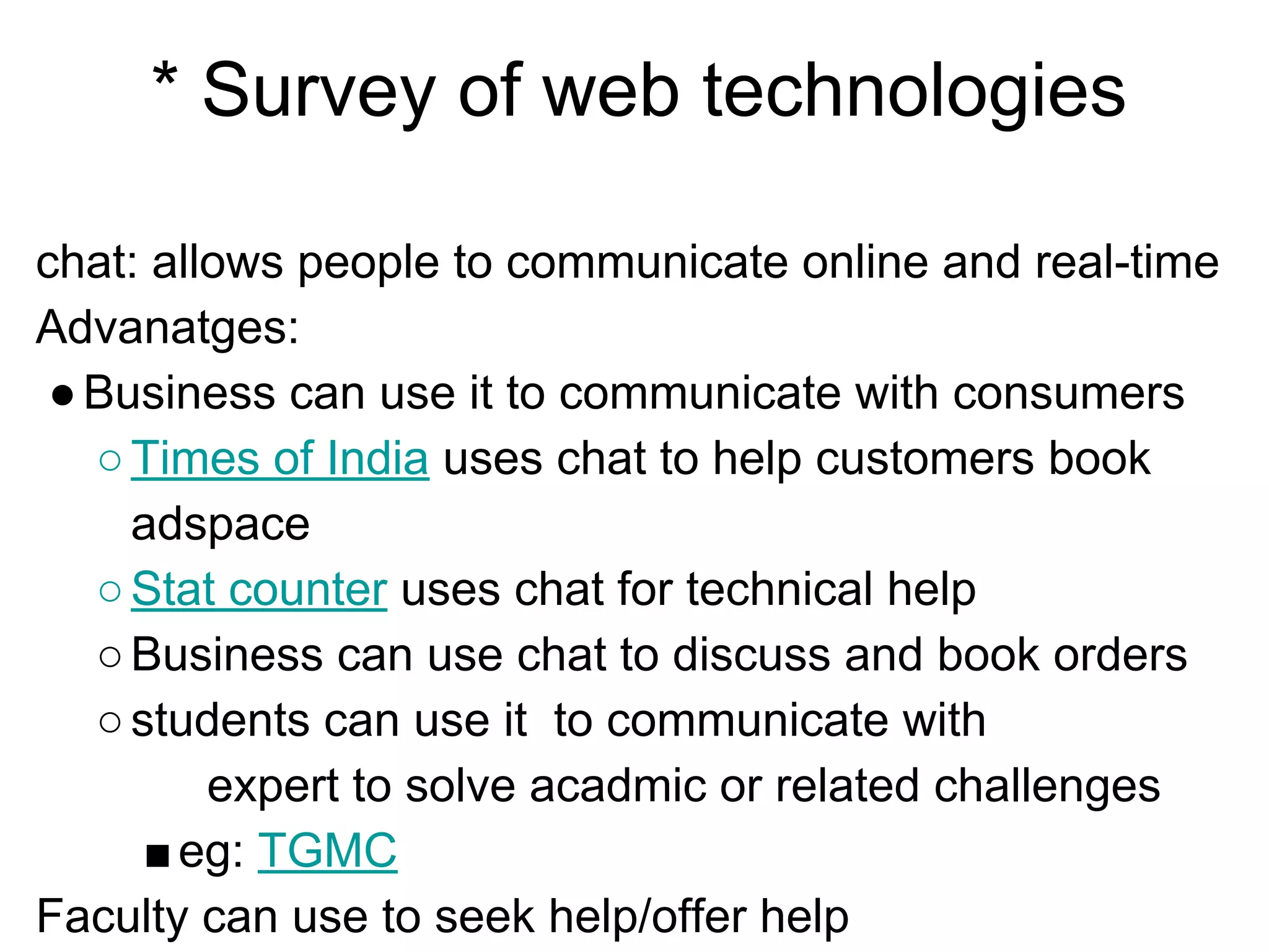 * Survey of web technologies
chat: allows people to communicate online and real-time
Advanatges:
●Business can use it to communicate with consumers
○Times of India uses chat to help customers book
adspace
○Stat counter uses chat for technical help
○Business can use chat to discuss and book orders
○students can use it to communicate with
expert to solve acadmic or related challenges
■eg: TGMC
Faculty can use to seek help/offer help
 