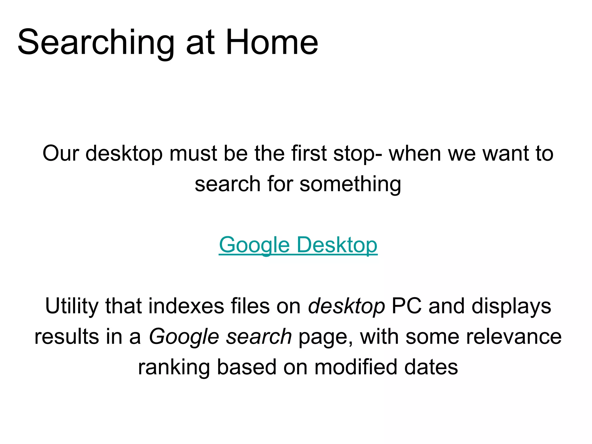 Searching at Home
Our desktop must be the first stop- when we want to
search for something
Google Desktop
Utility that indexes files on desktop PC and displays
results in a Google search page, with some relevance
ranking based on modified dates
 