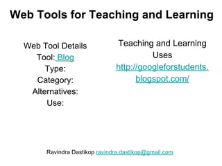 Web Tools for Teaching and Learning
Web Tool Details
Tool: Blog
Type:
Category:
Alternatives:
Use:
Teaching and Learning
Uses
http://googleforstudents.
blogspot.com/
Ravindra Dastikop ravindra.dastikop@gmail.com
 