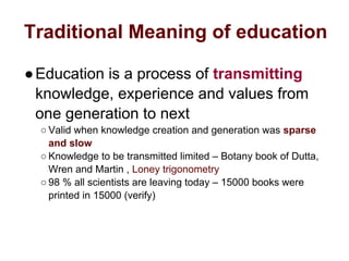 Traditional Meaning of education
●Education is a process of transmitting
knowledge, experience and values from
one generation to next
○ Valid when knowledge creation and generation was sparse
and slow
○ Knowledge to be transmitted limited – Botany book of Dutta,
Wren and Martin , Loney trigonometry
○ 98 % all scientists are leaving today – 15000 books were
printed in 15000 (verify)
 