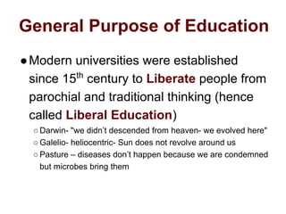 General Purpose of Education
●Modern universities were established
since 15th
century to Liberate people from
parochial and traditional thinking (hence
called Liberal Education)
○ Darwin- "we didn’t descended from heaven- we evolved here"
○ Galelio- heliocentric- Sun does not revolve around us
○ Pasture – diseases don’t happen because we are condemned
but microbes bring them
 