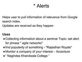 * Alerts
Helps user to pull information of relevance from Google
search index.
Updates are received as they happen
Uses
●Collecting information about a seminar Topic- set alert
for phrase " agile networks"
●find popularity of something - "Rajasthan Royals"
●Monitor a company of your interest – Accenture
●“ Nagindas Khandwala College “
 