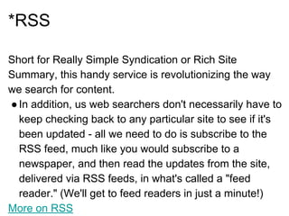 *RSS
Short for Really Simple Syndication or Rich Site
Summary, this handy service is revolutionizing the way
we search for content.
●In addition, us web searchers don't necessarily have to
keep checking back to any particular site to see if it's
been updated - all we need to do is subscribe to the
RSS feed, much like you would subscribe to a
newspaper, and then read the updates from the site,
delivered via RSS feeds, in what's called a "feed
reader." (We'll get to feed readers in just a minute!)
More on RSS
 