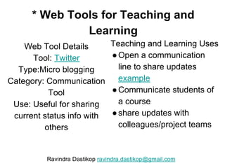 * Web Tools for Teaching and
Learning
Web Tool Details
Tool: Twitter
Type:Micro blogging
Category: Communication
Tool
Use: Useful for sharing
current status info with
others
Teaching and Learning Uses
●Open a communication
line to share updates
example
●Communicate students of
a course
●share updates with
colleagues/project teams
Ravindra Dastikop ravindra.dastikop@gmail.com
 