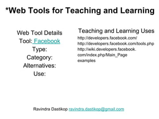 *Web Tools for Teaching and Learning
Web Tool Details
Tool: Facebook
Type:
Category:
Alternatives:
Use:
Teaching and Learning Uses
http://developers.facebook.com/
http://developers.facebook.com/tools.php
http://wiki.developers.facebook.
com/index.php/Main_Page
examples
Ravindra Dastikop ravindra.dastikop@gmail.com
 