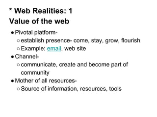 * Web Realities: 1
Value of the web
●Pivotal platform-
○establish presence- come, stay, grow, flourish
○Example: email, web site
●Channel-
○communicate, create and become part of
community
●Mother of all resources-
○Source of information, resources, tools
 