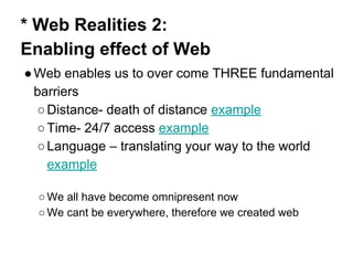 * Web Realities 2:
Enabling effect of Web
●Web enables us to over come THREE fundamental
barriers
○Distance- death of distance example
○Time- 24/7 access example
○Language – translating your way to the world
example
○ We all have become omnipresent now
○ We cant be everywhere, therefore we created web
 