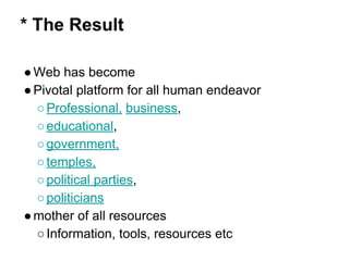 * The Result
●Web has become
●Pivotal platform for all human endeavor
○Professional, business,
○educational,
○government,
○temples,
○political parties,
○politicians
●mother of all resources
○Information, tools, resources etc
 