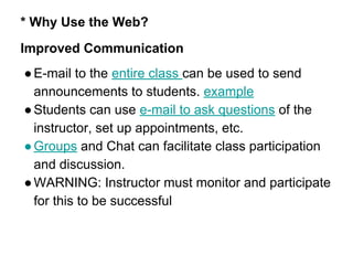 * Why Use the Web?
Improved Communication
●E-mail to the entire class can be used to send
announcements to students. example
●Students can use e-mail to ask questions of the
instructor, set up appointments, etc.
●Groups and Chat can facilitate class participation
and discussion.
●WARNING: Instructor must monitor and participate
for this to be successful
 