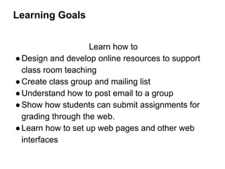 Learning Goals
Learn how to
●Design and develop online resources to support
class room teaching
●Create class group and mailing list
●Understand how to post email to a group
●Show how students can submit assignments for
grading through the web.
●Learn how to set up web pages and other web
interfaces
 