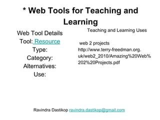 * Web Tools for Teaching and
Learning
Web Tool Details
Tool: Resource
Type:
Category:
Alternatives:
Use:
Teaching and Learning Uses
web 2 projects
http://www.terry-freedman.org.
uk/web2_2010/Amazing%20Web%
202%20Projects.pdf
Ravindra Dastikop ravindra.dastikop@gmail.com
 
