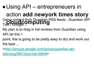 ●Using API – entrepreneuers in
action add newyork times story
cloudcomputing
Using content from Guardian RSS feeds - Guardian API
Talk | Google ...
My plan is to drag in full reviews from Guardian using
API (at this >
point, this is going to be pretty easy to do) and work out
the best ...
<http://groups.google.com/group/guardian-api-
talk/msg/0f810ecb1eb18949>
 