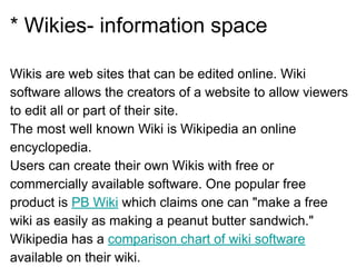 * Wikies- information space
Wikis are web sites that can be edited online. Wiki
software allows the creators of a website to allow viewers
to edit all or part of their site.
The most well known Wiki is Wikipedia an online
encyclopedia.
Users can create their own Wikis with free or
commercially available software. One popular free
product is PB Wiki which claims one can "make a free
wiki as easily as making a peanut butter sandwich."
Wikipedia has a comparison chart of wiki software
available on their wiki.
 