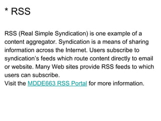 * RSS
RSS (Real Simple Syndication) is one example of a
content aggregator. Syndication is a means of sharing
information across the Internet. Users subscribe to
syndication’s feeds which route content directly to email
or website. Many Web sites provide RSS feeds to which
users can subscribe.
Visit the MDDE663 RSS Portal for more information.
 