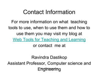 http://wtlt.blogspot.com
Contact Information
For more information on what teaching
tools to use, when to use them and how to
use them you may visit my blog at
Web Tools for Teaching and Learning
or contact me at
Ravindra Dastikop
Assistant Professor, Computer science and
Engineering
 