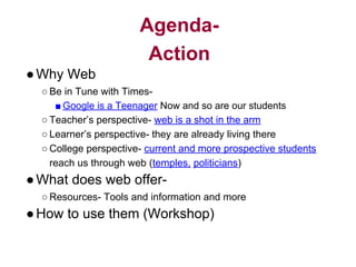 Agenda-
Action
●Why Web
○ Be in Tune with Times-
■ Google is a Teenager Now and so are our students
○ Teacher’s perspective- web is a shot in the arm
○ Learner’s perspective- they are already living there
○ College perspective- current and more prospective students
reach us through web (temples, politicians)
●What does web offer-
○ Resources- Tools and information and more
●How to use them (Workshop)
 