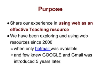 Purpose
●Share our experience in using web as an
effective Teaching resource
●We have been exploring and using web
resources since 2000
○when only hotmail was avaialble
○and few knew GOOGLE and Gmail was
introduced 5 years later.
 