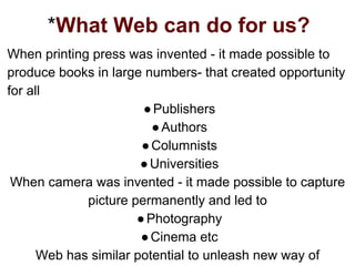 *What Web can do for us?
When printing press was invented - it made possible to
produce books in large numbers- that created opportunity
for all
●Publishers
●Authors
●Columnists
●Universities
When camera was invented - it made possible to capture
picture permanently and led to
●Photography
●Cinema etc
Web has similar potential to unleash new way of
 