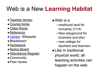 Web is a New Learning Habitat
●Teacher Home-
●Course home
●Class Room
●Reference
●Library- Wikipedia
●Blackboard
●Homework
●Notice Board
●Attendance Register
●Community
●Peer review
●Web is a
○newfound land for
humanity (1/14)
○New playground for
business and also
○new college for
teachers and learners.
●Like in traditional
physical world, all
teaching activities can
happen on the web
 