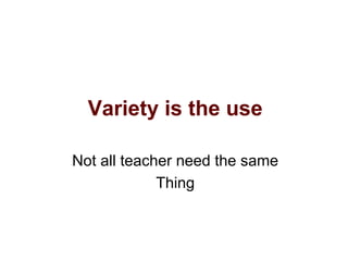 Variety is the use
Not all teacher need the same
Thing
 