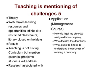 Teaching is mentioning of
challenges 5
●Theory
●Web makes learning
resources and
opportunities infinite (No
restricted class hours,
library closed on holidays
●Result:
●Teaching is not Listing
Curriculum but mention
essential problems
students will address
●Research associated with
●Application
(Management
Course)
○ How do I get my projects
assigned in a company
○ Who decides the deadlines
○ What skills do I need to
understand the process of
running a company
 