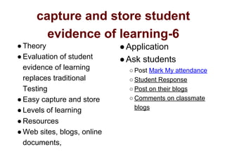 capture and store student
evidence of learning-6
●Theory
●Evaluation of student
evidence of learning
replaces traditional
Testing
●Easy capture and store
●Levels of learning
●Resources
●Web sites, blogs, online
documents,
●Application
●Ask students
○ Post Mark My attendance
○ Student Response
○ Post on their blogs
○ Comments on classmate
blogs
 
