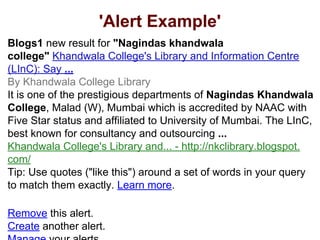 'Alert Example'
Blogs1 new result for "Nagindas khandwala
college" Khandwala College's Library and Information Centre
(LInC): Say ...
By Khandwala College Library
It is one of the prestigious departments of Nagindas Khandwala
College, Malad (W), Mumbai which is accredited by NAAC with
Five Star status and affiliated to University of Mumbai. The LInC,
best known for consultancy and outsourcing ...
Khandwala College's Library and... - http://nkclibrary.blogspot.
com/
Tip: Use quotes ("like this") around a set of words in your query
to match them exactly. Learn more.
Remove this alert.
Create another alert.
 