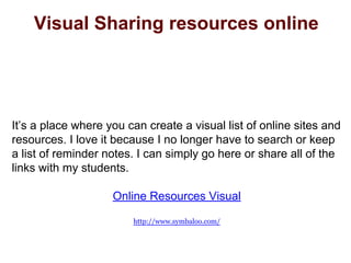Visual Sharing resources online
It’s a place where you can create a visual list of online sites and
resources. I love it because I no longer have to search or keep
a list of reminder notes. I can simply go here or share all of the
links with my students.
Online Resources Visual
http://www.symbaloo.com/
 