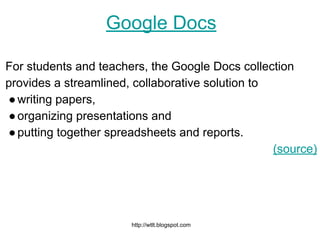 http://wtlt.blogspot.com
Google Docs
For students and teachers, the Google Docs collection
provides a streamlined, collaborative solution to
●writing papers,
●organizing presentations and
●putting together spreadsheets and reports.
(source)
 