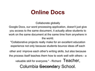 http://wtlt.blogspot.com
Online Docs
Collaborate globally
Google Docs, our word processing application, doesn't just give
you access to the same document, it actually allow students to
work on the same document at the same time from anywhere in
the world.
"Collaborative projects really make for an excellent education
experience not only because students bounce ideas off each
other and improve each other's writing skills, but also because
the process itself teaches them how to work well with others - a
valuable skill for everyone." - Richard Teacher,
Columbia Secondary School.
 