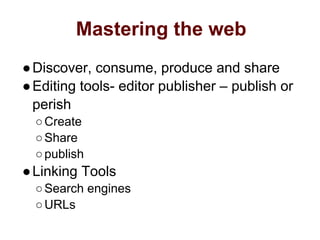Mastering the web
●Discover, consume, produce and share
●Editing tools- editor publisher – publish or
perish
○Create
○Share
○publish
●Linking Tools
○Search engines
○URLs
 