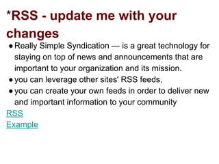*RSS - update me with your
changes
●Really Simple Syndication — is a great technology for
staying on top of news and announcements that are
important to your organization and its mission.
●you can leverage other sites' RSS feeds,
●you can create your own feeds in order to deliver new
and important information to your community
RSS
Example
 