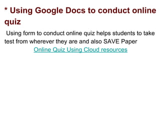 * Using Google Docs to conduct online
quiz
Using form to conduct online quiz helps students to take
test from wherever they are and also SAVE Paper
Online Quiz Using Cloud resources
 