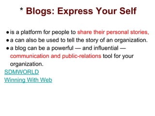 * Blogs: Express Your Self
●is a platform for people to share their personal stories,
●a can also be used to tell the story of an organization.
●a blog can be a powerful — and influential —
communication and public-relations tool for your
organization.
SDMWORLD
Winning With Web
 