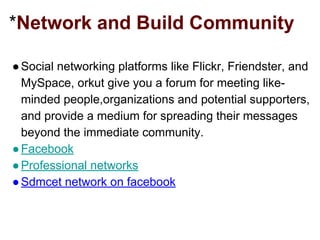 *Network and Build Community
●Social networking platforms like Flickr, Friendster, and
MySpace, orkut give you a forum for meeting like-
minded people,organizations and potential supporters,
and provide a medium for spreading their messages
beyond the immediate community.
●Facebook
●Professional networks
●Sdmcet network on facebook
 