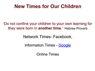 New Times for Our Children
'Do not confine your children to your own learning for
they were born in another time.' Hebrew Proverb
Network Times- Facebook,
Information Times - Google
Online Times
 