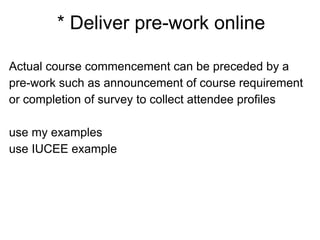 * Deliver pre-work online
Actual course commencement can be preceded by a
pre-work such as announcement of course requirement
or completion of survey to collect attendee profiles
use my examples
use IUCEE example
 