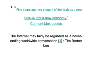 * “Five years ago, we thought of the Web as a new
medium, not a new economy.”
Clement Mok quotes
The Internet may fairly be regarded as a never-
ending worldwide conversation.[1] : Tim Berner
Lee
 
