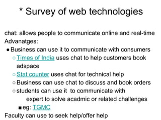 * Survey of web technologies
chat: allows people to communicate online and real-time
Advanatges:
●Business can use it to communicate with consumers
○Times of India uses chat to help customers book
adspace
○Stat counter uses chat for technical help
○Business can use chat to discuss and book orders
○students can use it to communicate with
expert to solve acadmic or related challenges
■eg: TGMC
Faculty can use to seek help/offer help
 