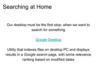 Searching at Home
Our desktop must be the first stop- when we want to
search for something
Google Desktop
Utility that indexes files on desktop PC and displays
results in a Google search page, with some relevance
ranking based on modified dates
 