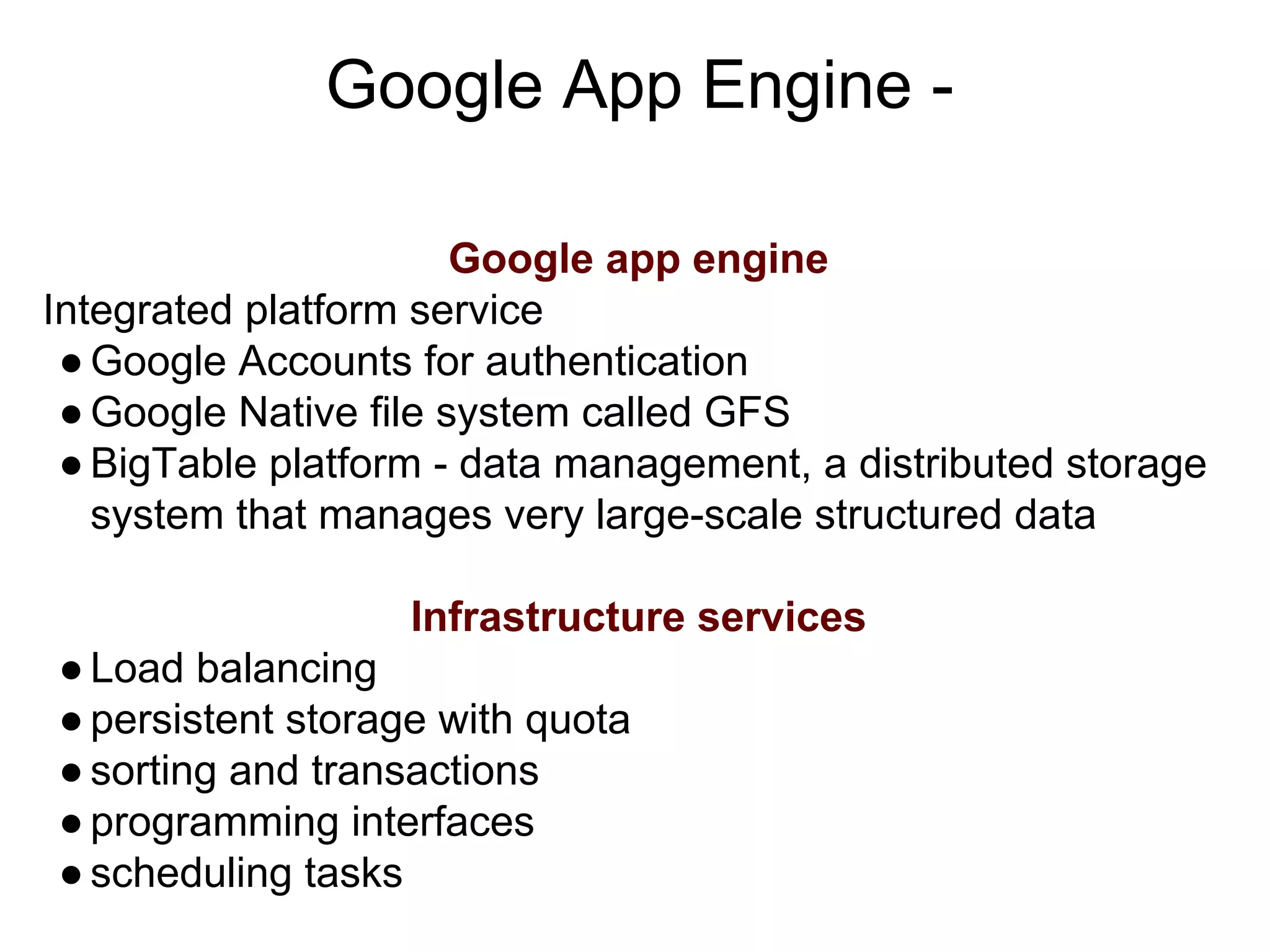 Google App Engine -
Google app engine
Integrated platform service
●Google Accounts for authentication
●Google Native file system called GFS
●BigTable platform - data management, a distributed storage
system that manages very large-scale structured data
Infrastructure services
●Load balancing
●persistent storage with quota
●sorting and transactions
●programming interfaces
●scheduling tasks
 