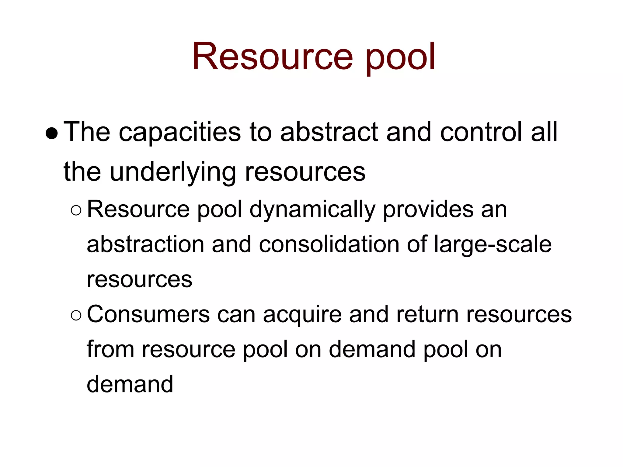 Resource pool
●The capacities to abstract and control all
the underlying resources
○Resource pool dynamically provides an
abstraction and consolidation of large-scale
resources
○Consumers can acquire and return resources
from resource pool on demand pool on
demand
 