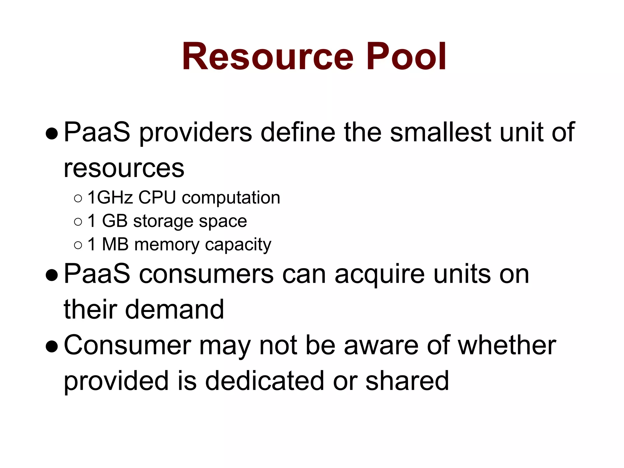Resource Pool
●PaaS providers define the smallest unit of
resources
○ 1GHz CPU computation
○ 1 GB storage space
○ 1 MB memory capacity
●PaaS consumers can acquire units on
their demand
●Consumer may not be aware of whether
provided is dedicated or shared
 