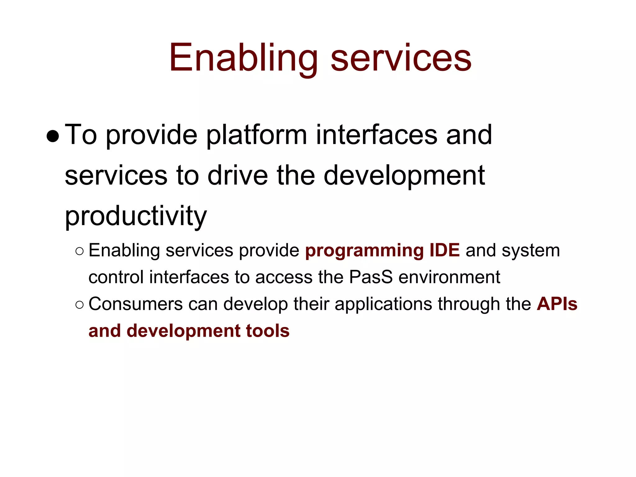 Enabling services
●To provide platform interfaces and
services to drive the development
productivity
○ Enabling services provide programming IDE and system
control interfaces to access the PasS environment
○ Consumers can develop their applications through the APIs
and development tools
 