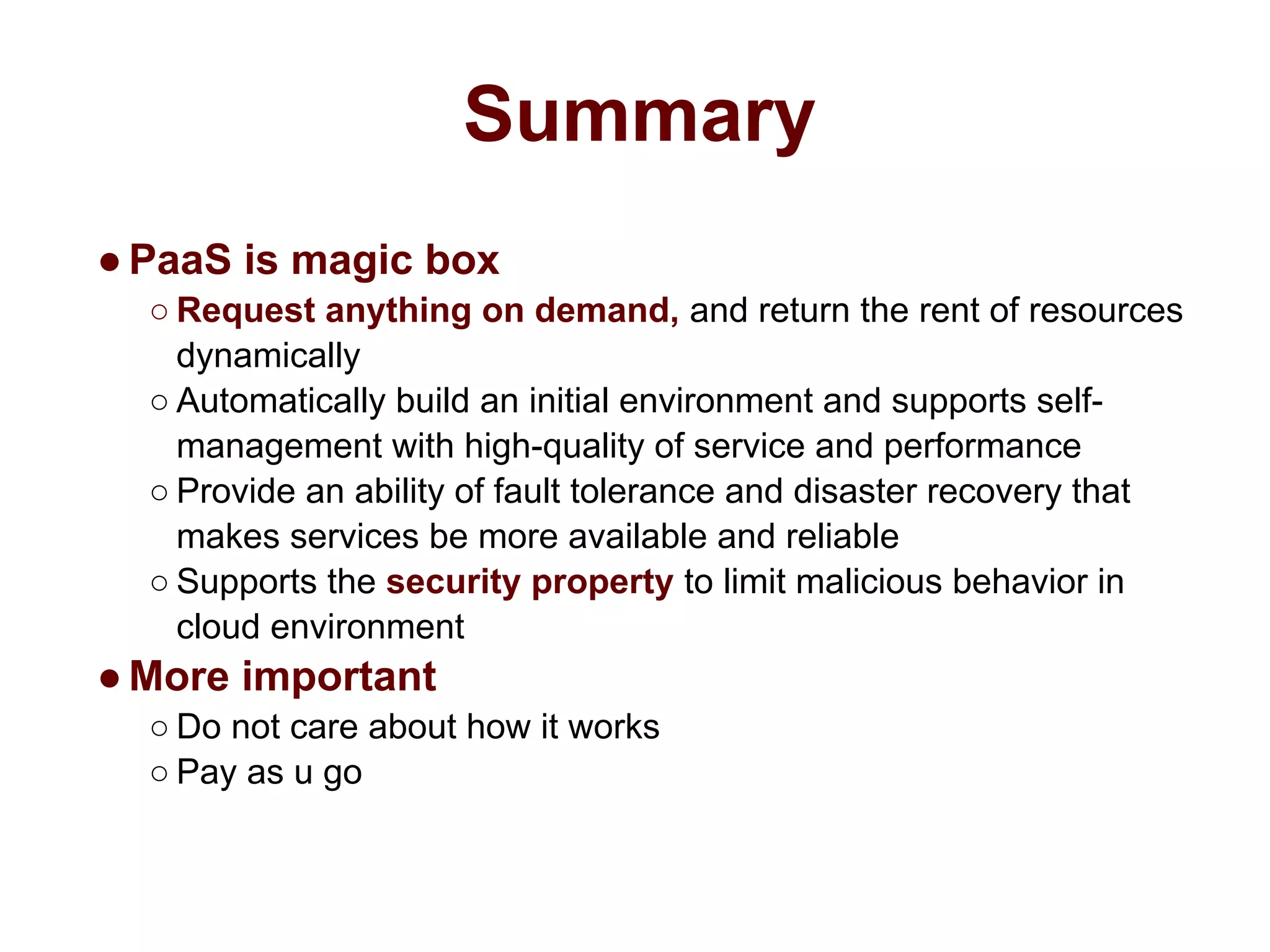 Summary
●PaaS is magic box
○ Request anything on demand, and return the rent of resources
dynamically
○ Automatically build an initial environment and supports self-
management with high-quality of service and performance
○ Provide an ability of fault tolerance and disaster recovery that
makes services be more available and reliable
○ Supports the security property to limit malicious behavior in
cloud environment
●More important
○ Do not care about how it works
○ Pay as u go
 