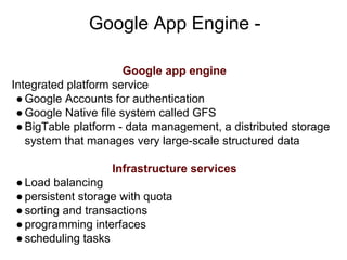 Google App Engine -
Google app engine
Integrated platform service
●Google Accounts for authentication
●Google Native file system called GFS
●BigTable platform - data management, a distributed storage
system that manages very large-scale structured data
Infrastructure services
●Load balancing
●persistent storage with quota
●sorting and transactions
●programming interfaces
●scheduling tasks
 