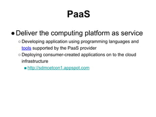 PaaS
●Deliver the computing platform as service
○ Developing application using programming languages and
tools supported by the PaaS provider
○ Deploying consumer-created applications on to the cloud
infrastructure
■ http://sdmcetcon1.appspot.com
 