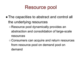 Resource pool
●The capacities to abstract and control all
the underlying resources
○Resource pool dynamically provides an
abstraction and consolidation of large-scale
resources
○Consumers can acquire and return resources
from resource pool on demand pool on
demand
 