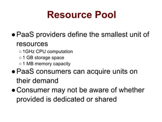 Resource Pool
●PaaS providers define the smallest unit of
resources
○ 1GHz CPU computation
○ 1 GB storage space
○ 1 MB memory capacity
●PaaS consumers can acquire units on
their demand
●Consumer may not be aware of whether
provided is dedicated or shared
 