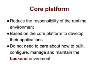Core platform
●Reduce the responsibility of the runtime
environment
●Based on the core platform to develop
their applications
●Do not need to care about how to built,
configure, manage and maintain the
backend enviroment
 